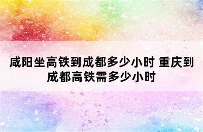 咸阳坐高铁到成都多少小时 重庆到成都高铁需多少小时